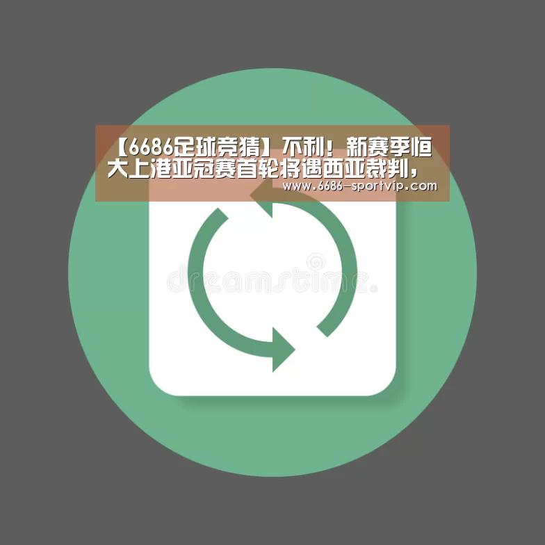 【6686足球竞猜】不利!新赛季恒大上港亚冠赛首轮将遇西亚裁判,国足曾被他俩坑过(图1) 6686真人娱乐